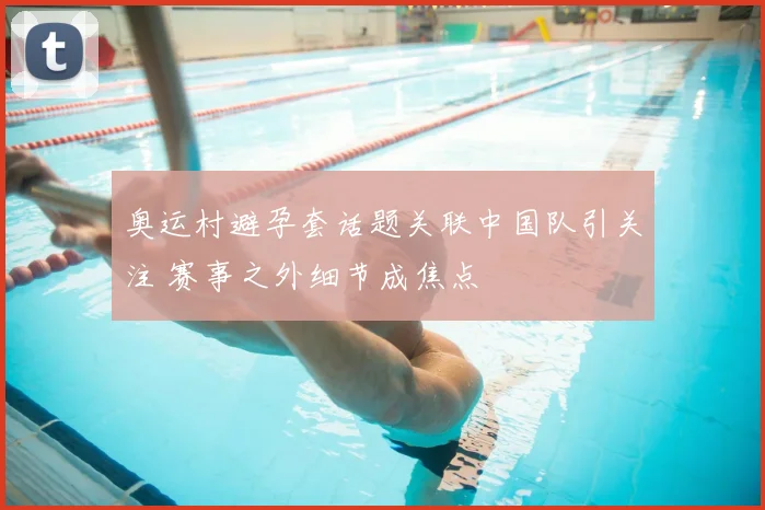 奥运村避孕套话题关联中国队引关注 赛事之外细节成焦点