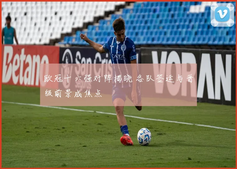 欧冠十六强对阵揭晓 各队签运与晋级前景成焦点