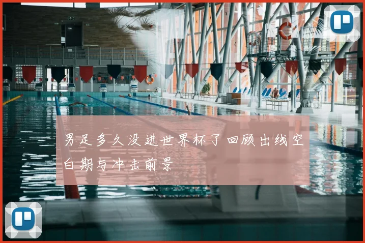 男足多久没进世界杯了回顾出线空白期与冲击前景