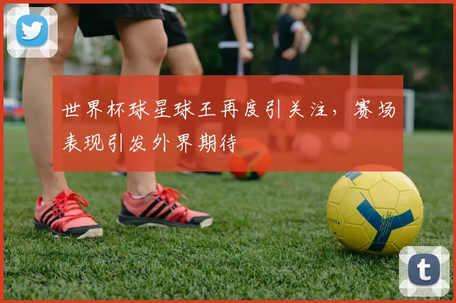 世界杯球星球王再度引关注,赛场表现引发外界期待