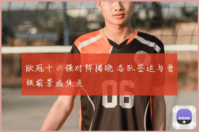 欧冠十六强对阵揭晓 各队签运与晋级前景成焦点
