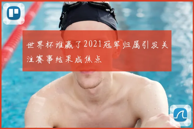 世界杯谁赢了2021冠军归属引发关注赛事结果成焦点