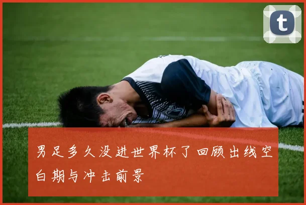男足多久没进世界杯了回顾出线空白期与冲击前景