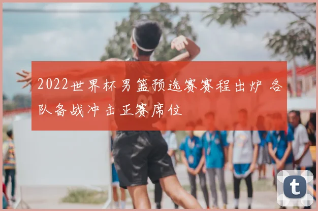 2022世界杯男篮预选赛赛程出炉 各队备战冲击正赛席位