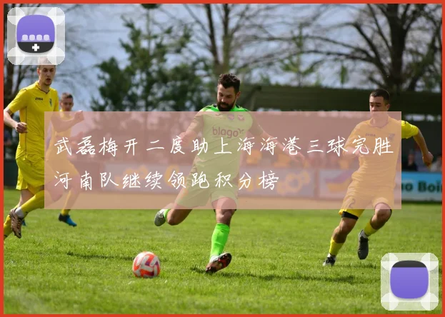 武磊梅开二度助上海海港三球完胜河南队继续领跑积分榜