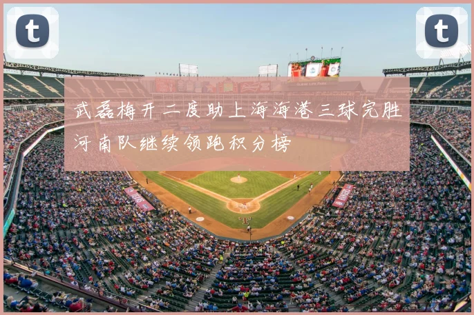 武磊梅开二度助上海海港三球完胜河南队继续领跑积分榜