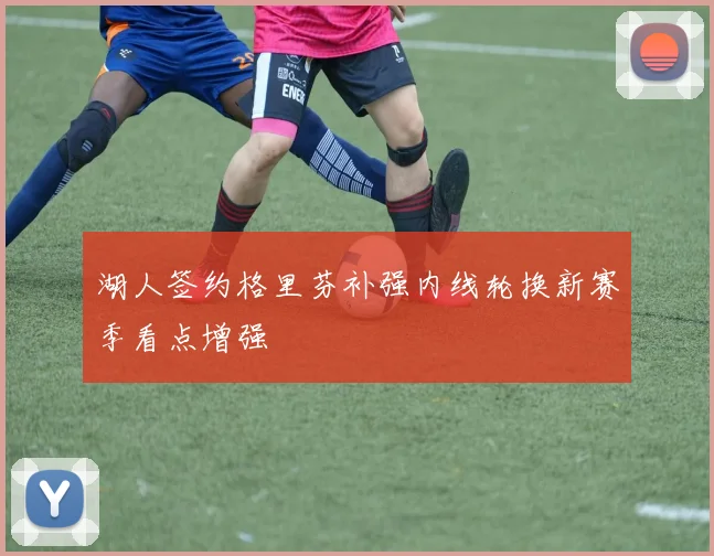 湖人签约格里芬补强内线轮换新赛季看点增强