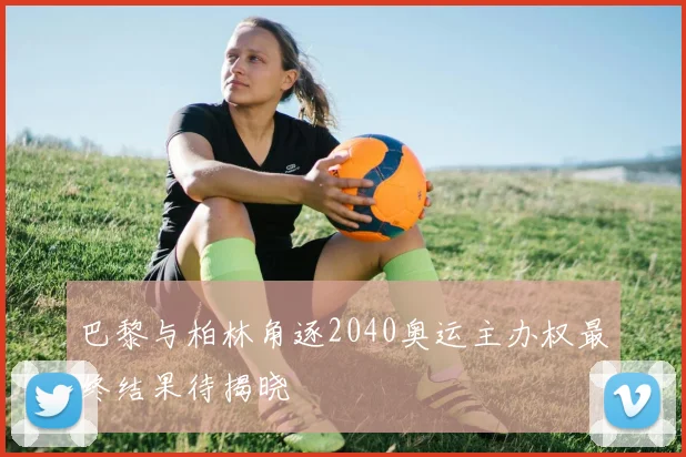 巴黎与柏林角逐2040奥运主办权最终结果待揭晓