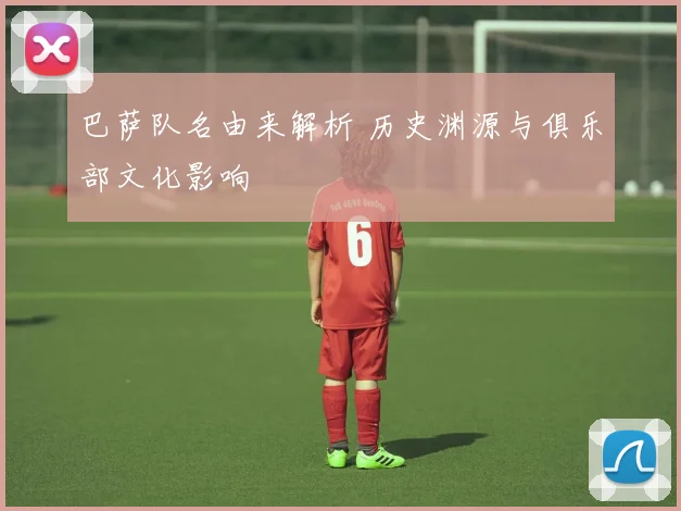 巴萨队名由来解析 历史渊源与俱乐部文化影响