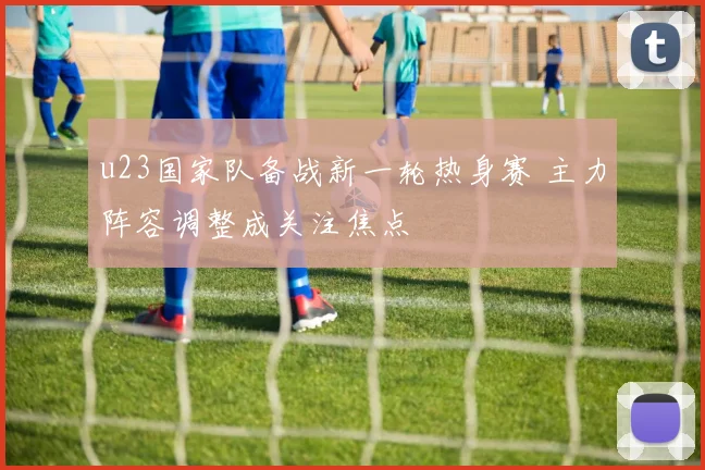 u23国家队备战新一轮热身赛 主力阵容调整成关注焦点