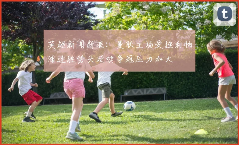 英超新闻新浪:曼联主场受挫利物浦连胜势头延续争冠压力加大