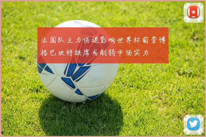 法国队主力伤退影响世界杯前景博格巴坎特缺席或削弱中场实力