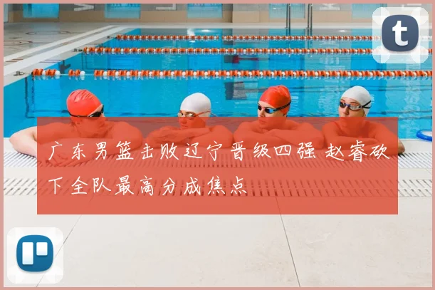 广东男篮击败辽宁晋级四强 赵睿砍下全队最高分成焦点