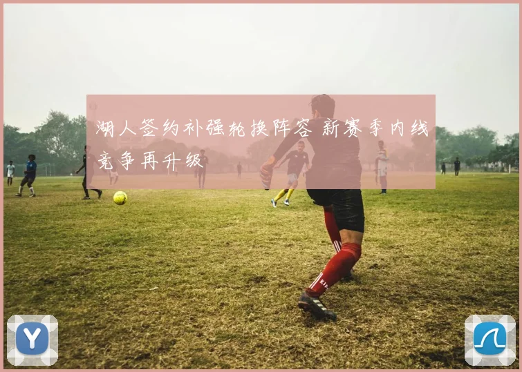 湖人签约补强轮换阵容 新赛季内线竞争再升级