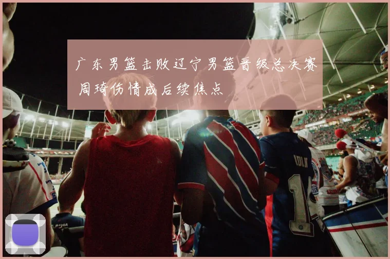 广东男篮击败辽宁男篮晋级总决赛 周琦伤情成后续焦点