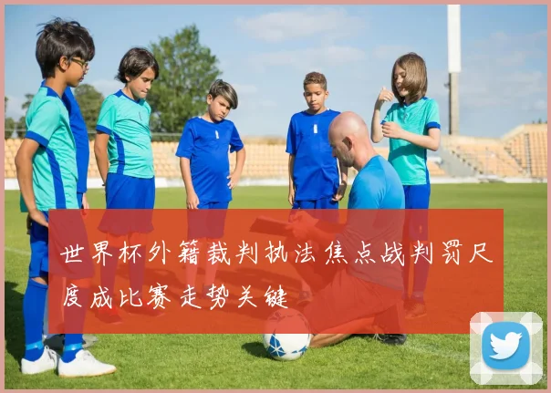 世界杯外籍裁判执法焦点战判罚尺度成比赛走势关键