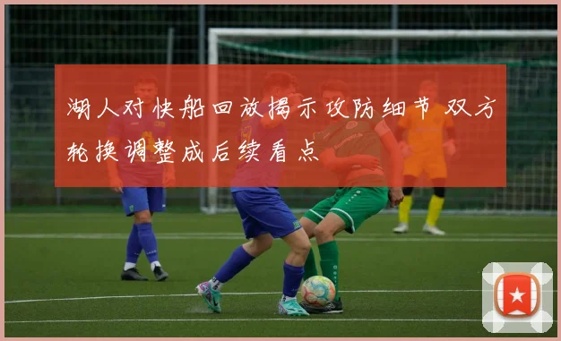 湖人对快船回放揭示攻防细节 双方轮换调整成后续看点