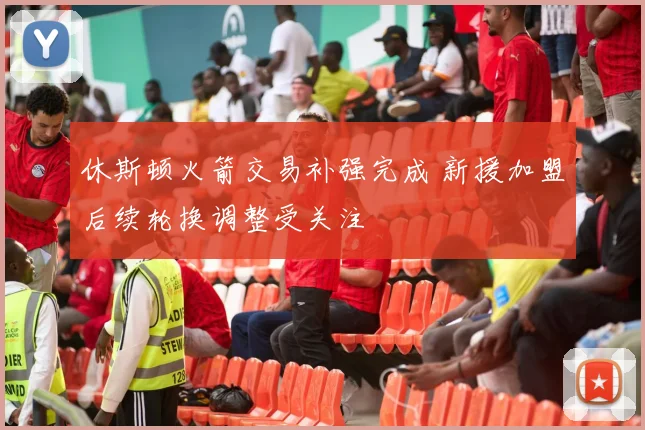 休斯顿火箭交易补强完成 新援加盟后续轮换调整受关注