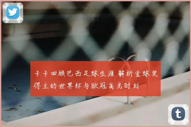 卡卡回顾巴西足球生涯 解析金球奖得主的世界杯与欧冠高光时刻