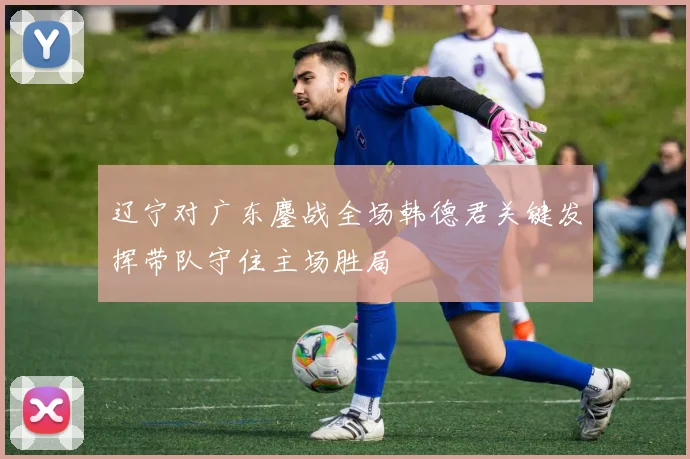 辽宁对广东鏖战全场韩德君关键发挥带队守住主场胜局