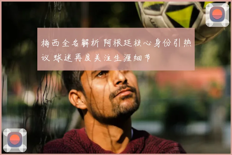 梅西全名解析 阿根廷核心身份引热议 球迷再度关注生涯细节