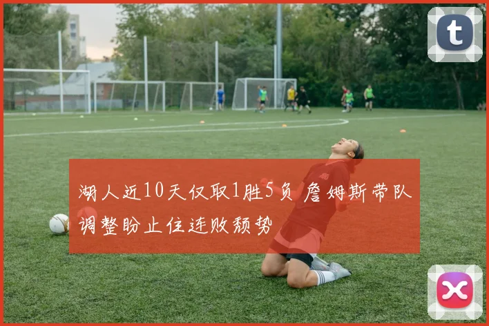 湖人近10天仅取1胜5负 詹姆斯带队调整盼止住连败颓势