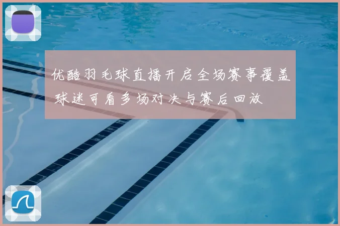 优酷羽毛球直播开启全场赛事覆盖 球迷可看多场对决与赛后回放