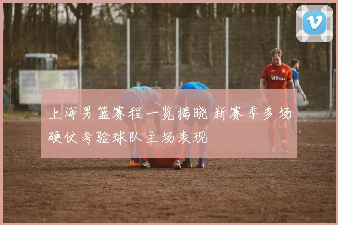 上海男篮赛程一览揭晓 新赛季多场硬仗考验球队主场表现