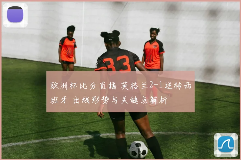 欧洲杯比分直播 英格兰2-1逆转西班牙 出线形势与关键点解析