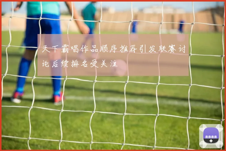 天下霸唱作品顺序推荐引发联赛讨论后续排名受关注