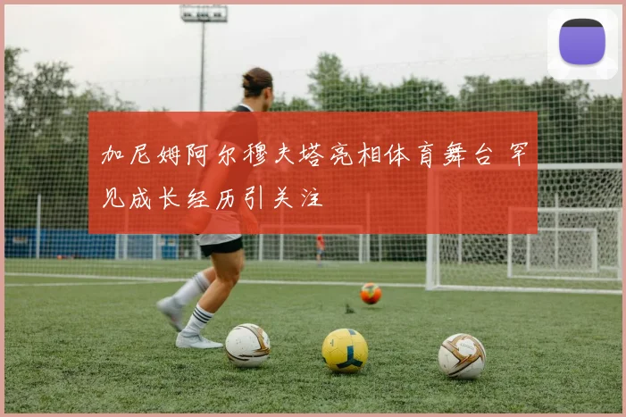 加尼姆阿尔穆夫塔亮相体育舞台 罕见成长经历引关注