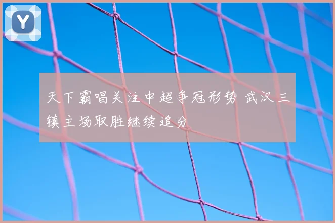 天下霸唱关注中超争冠形势 武汉三镇主场取胜继续追分