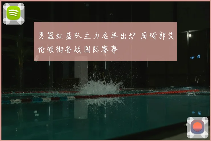 男篮红蓝队主力名单出炉 周琦郭艾伦领衔备战国际赛事