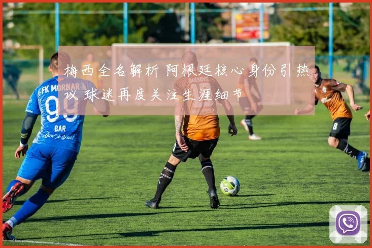 梅西全名解析 阿根廷核心身份引热议 球迷再度关注生涯细节