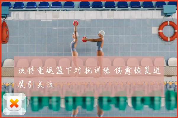 坎特重返篮下对抗训练 伤愈恢复进展引关注