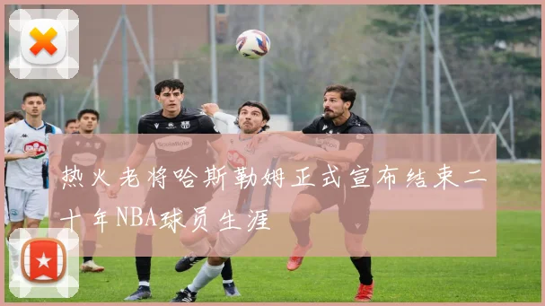 热火老将哈斯勒姆正式宣布结束二十年NBA球员生涯