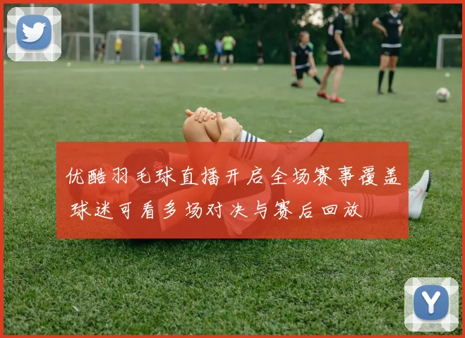 优酷羽毛球直播开启全场赛事覆盖 球迷可看多场对决与赛后回放