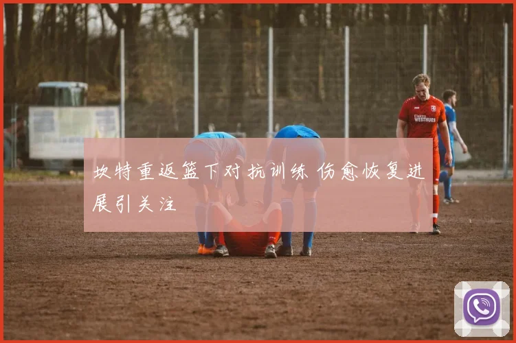 坎特重返篮下对抗训练 伤愈恢复进展引关注