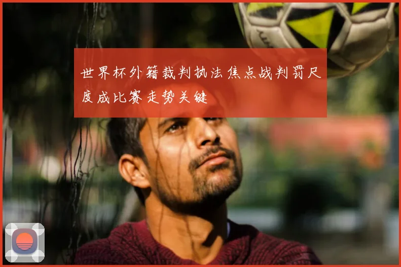 世界杯外籍裁判执法焦点战判罚尺度成比赛走势关键