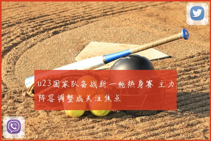 u23国家队备战新一轮热身赛 主力阵容调整成关注焦点