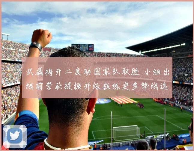 武磊梅开二度助国家队取胜 小组出线前景获提振并给教练更多锋线选择